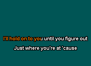 I'll hold on to you until you figure out

Just where you're at 'cause