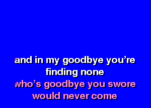 and in my goodbye you,re
finding none
whds goodbye you swore
would never come