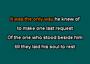 It was the only way he knew of

to make one last request
0fthe one who stood beside him

till they laid his soul to rest