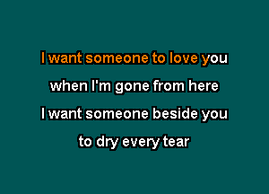 I want someone to love you

when I'm gone from here

I want someone beside you

to dry every tear