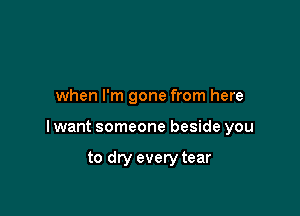when I'm gone from here

I want someone beside you

to dry every tear