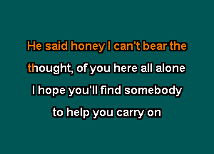 He said honeyl can't bear the

thought, ofyou here all alone

I hope you'll find somebody

to help you carry on