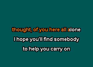 thought, ofyou here all alone

I hope you'll f'md somebody

to help you carry on