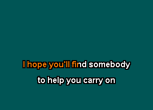 I hope you'll find somebody

to help you carry on