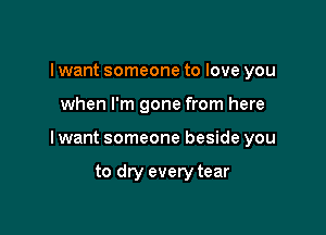 I want someone to love you

when I'm gone from here

I want someone beside you

to dry every tear