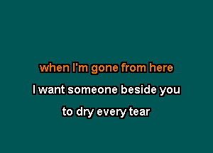 when I'm gone from here

I want someone beside you

to dry every tear