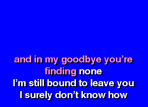 and in my goodbye you,re
finding none
Pm still bound to leave you
I surely don,t know how