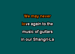 We may never
love again to the

music of guitars

in our Shangri-La