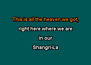 This is all the heaven we got,

right here where we are
in our

Shangri-La