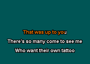 That was up to you

There's so many come to see me

Who want their own tattoo