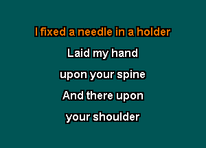 lflxed a needle in a holder
Laid my hand

upon your spine

And there upon

your shoulder