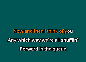Now and then I think of you

Any which way we're all shumin'

Forward in the queue