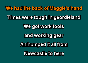 We had the back of Maggie's hand
Times were tough in geordieland
We got work tools
and working gear
An humped it all from

Newcastle to here