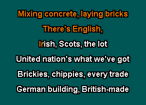 Mixing concrete, laying bricks
There's English,
Irish, Scots, the lot
United nation's what we've got
Brickies, chippies, every trade

German building, British-made