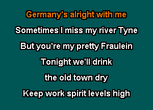 Germany's alright with me
Sometimes I miss my river Tyne
But you're my pretty Fraulein
Tonight we'll drink
the old town dry
Keep work spirit levels high