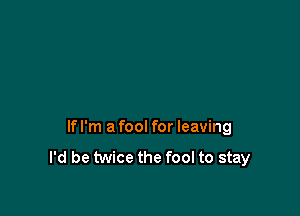 lfl'm afool for leaving
I'd be twice the fool to stay