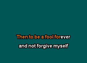 Then to be a fool forever

and not forgive myself