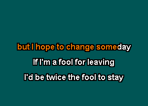 but I hope to change someday

lfl'm afool for leaving
I'd be twice the fool to stay