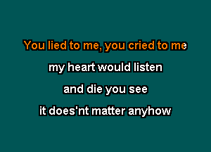 You lied to me, you cried to me
my heart would listen

and die you see

it does'nt matter anyhow