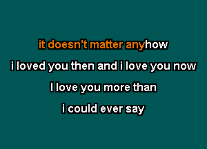 it doesn't matter anyhow
i loved you then and i love you now

I love you more than

i could ever say
