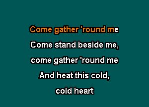 Come gather 'round me

Come stand beside me,

come gather 'round me
And heat this cold,
cold heart