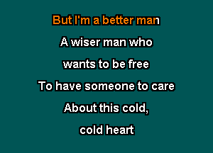 But I'm a better man
A wiser man who

wants to be free

To have someone to care
About this cold,
cold heart