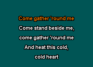 Come gather 'round me

Come stand beside me,

come gather 'round me
And heat this cold,
cold heart