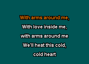 With arms around me,

With love inside me,
with arms around me
We'll heat this cold,
cold heart