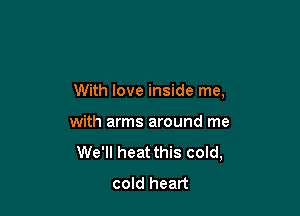 With love inside me,

with arms around me
We'll heat this cold,
cold heart