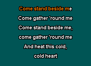 Come stand beside me

Come gather 'round me

Come stand beside me,

come gather 'round me
And heat this cold,
cold heart