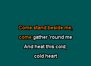 Come stand beside me,

come gather 'round me
And heat this cold,
cold heart