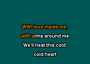 With love inside me,

with arms around me
We'll heat this cold,
cold heart