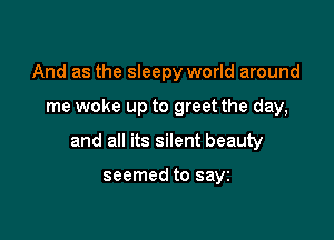 And as the sleepy world around

me woke up to greet the day,

and all its silent beauty

seemed to sayz