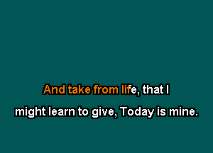 And take from life, that I

might learn to give. Today is mine.