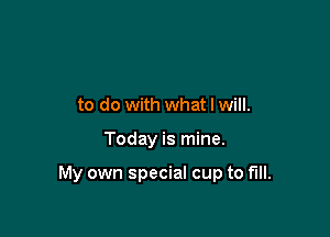 to do with what I will.

Today is mine.

My own special cup to fill.