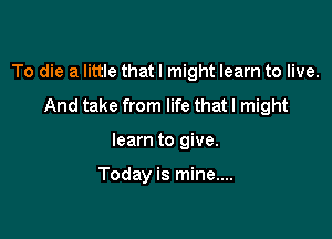 To die a little that I might learn to live.

And take from life that I might
learn to give.

Today is mine....