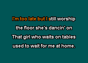 I'm too late but I still worship
the floor she's dancin' on
That girl who waits on tables

used to wait for me at home.