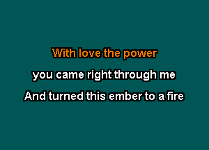 With love the power

you came rightthrough me

And turned this ember to a fire