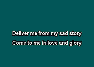 Deliver me from my sad story

Come to me in love and glory
