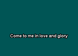 Come to me in love and glory