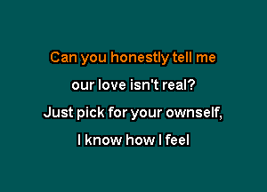 Can you honestly tell me

our love isn't real?
Just pick for your ownself,

I know how I feel