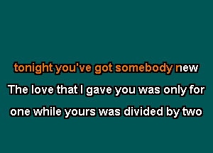 tonight you've got somebody new
The love that I gave you was only for

one while yours was divided by two