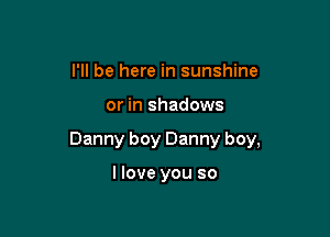 I'll be here in sunshine

or in shadows

Danny boy Danny boy,

llove you so