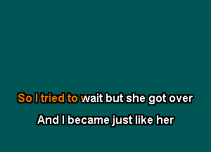 So ltried to wait but she got over

And I becamejust like her