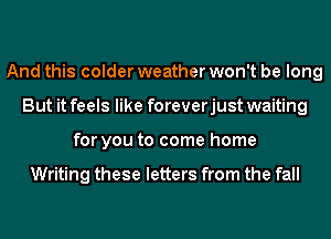 And this colder weather won't be long
But it feels like foreverjust waiting
for you to come home

Writing these letters from the fall