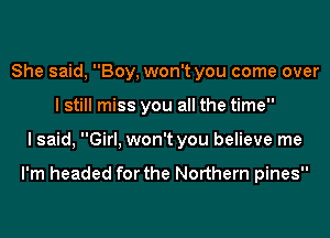 She said, Boy, won't you come over
I still miss you all the time
I said, Girl, won't you believe me

I'm headed for the Northern pines