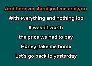 And here we stand just me and you
With everything and nothing too
It wasn't worth
the price we had to pay
Honey, take me home

Let's go back to yesterday