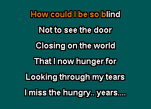 How could I be so blind
Not to see the door
Closing on the world
That I now hunger for

Looking through my tears

I miss the hungry. years....