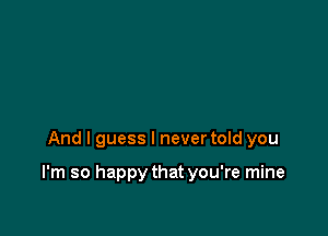 And I guess I never told you

I'm so happy that you're mine