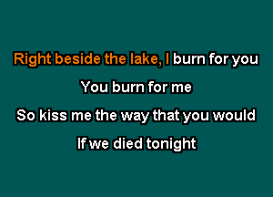 Right beside the lake, I burn for you

You burn for me

So kiss me the way that you would

lfwe died tonight